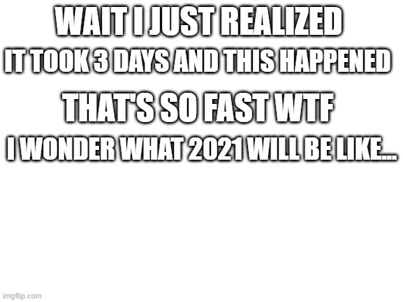 Blank White Template | IT TOOK 3 DAYS AND THIS HAPPENED; WAIT I JUST REALIZED; THAT'S SO FAST WTF; I WONDER WHAT 2021 WILL BE LIKE... | image tagged in blank white template | made w/ Imgflip meme maker