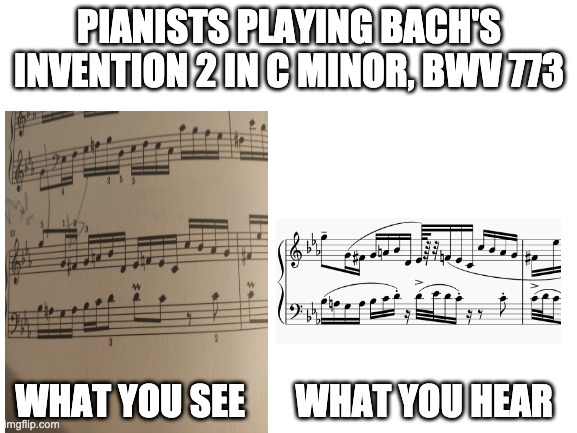 Pianists and Bach | PIANISTS PLAYING BACH'S INVENTION 2 IN C MINOR, BWV 773; WHAT YOU SEE       WHAT YOU HEAR | image tagged in blank white template | made w/ Imgflip meme maker