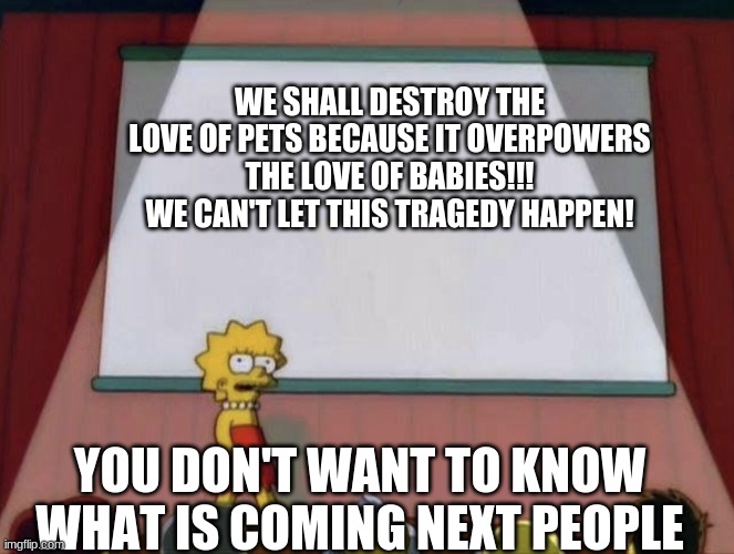 THe BaD pEtS |  WE SHALL DESTROY THE LOVE OF PETS BECAUSE IT OVERPOWERS THE LOVE OF BABIES!!! WE CAN'T LET THIS TRAGEDY HAPPEN! YOU DON'T WANT TO KNOW WHAT IS COMING NEXT PEOPLE | image tagged in lisa petition meme,oh,no,the,penelope,doifnonjfsodnsd | made w/ Imgflip meme maker