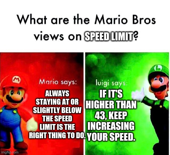 Mario Luigi | SPEED LIMIT; ALWAYS STAYING AT OR SLIGHTLY BELOW THE SPEED LIMIT IS THE RIGHT THING TO DO. IF IT'S HIGHER THAN 43, KEEP INCREASING YOUR SPEED. | image tagged in mario luigi | made w/ Imgflip meme maker