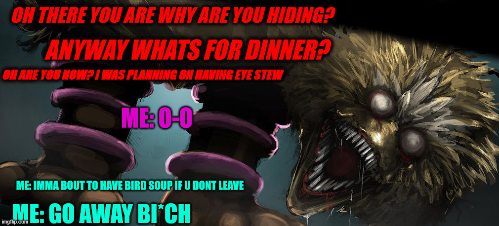 oh hey | OH THERE YOU ARE WHY ARE YOU HIDING? ANYWAY WHATS FOR DINNER? OH ARE YOU NOW? I WAS PLANNING ON HAVING EYE STEW; ME: O-O; ME: GO AWAY BI*CH; ME: IMMA BOUT TO HAVE BIRD SOUP IF U DONT LEAVE | image tagged in i post fridays p | made w/ Imgflip meme maker