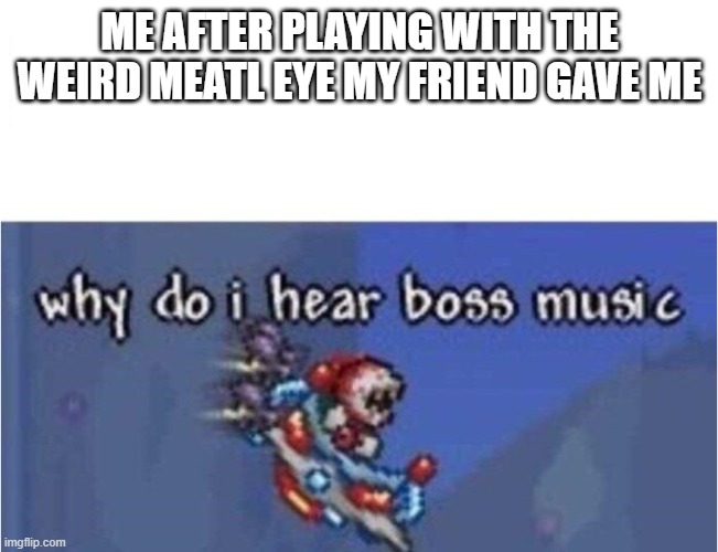 why do i hear boss music |  ME AFTER PLAYING WITH THE WEIRD MEATL EYE MY FRIEND GAVE ME | image tagged in why do i hear boss music | made w/ Imgflip meme maker