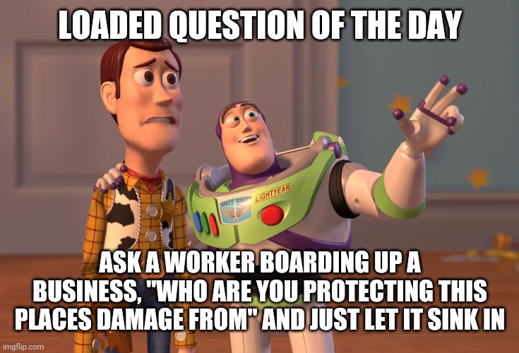 Damage | LOADED QUESTION OF THE DAY; ASK A WORKER BOARDING UP A BUSINESS, "WHO ARE YOU PROTECTING THIS PLACES DAMAGE FROM" AND JUST LET IT SINK IN | image tagged in memes,x x everywhere | made w/ Imgflip meme maker