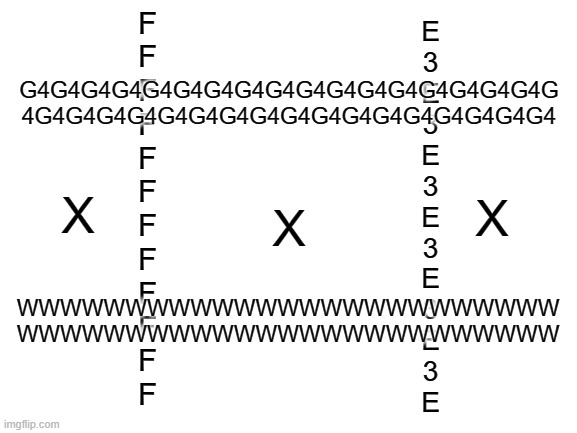 Tic-Tac-Toe | F
F
F
F
F
F
F
F
F
F
F
F; E
3
E
3
E
3
E
3
E
3
E
3
E; G4G4G4G4G4G4G4G4G4G4G4G4G4G4G4G4G4G
4G4G4G4G4G4G4G4G4G4G4G4G4G4G4G4G4G4; X; X; X; WWWWWWWWWWWWWWWWWWWWWWWWW
WWWWWWWWWWWWWWWWWWWWWWWWW | image tagged in blank white template,memes,e | made w/ Imgflip meme maker