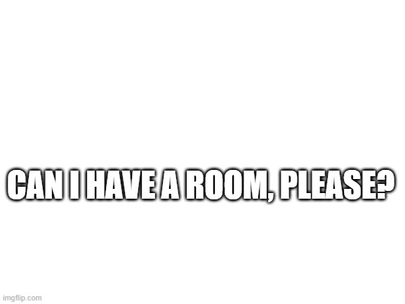 pwease | CAN I HAVE A ROOM, PLEASE? | image tagged in blank white template | made w/ Imgflip meme maker