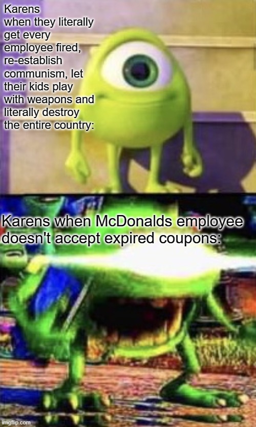 Mike wazowski | Karens when they literally get every employee fired, re-establish communism, let their kids play with weapons and literally destroy the entire country:; Karens when McDonalds employee doesn't accept expired coupons: | image tagged in mike wazowski | made w/ Imgflip meme maker