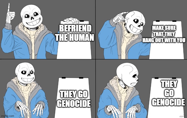 Sans Plan | MAKE SURE THAT THEY HANG OUT WITH YOU; BEFRIEND
THE HUMAN; THEY GO GENOCIDE; THEY GO GENOCIDE | image tagged in sans plan | made w/ Imgflip meme maker