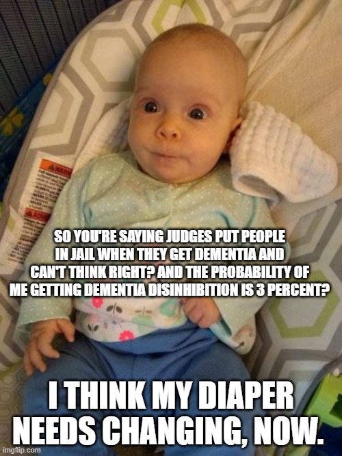 Baby in Awe | SO YOU'RE SAYING JUDGES PUT PEOPLE IN JAIL WHEN THEY GET DEMENTIA AND CAN'T THINK RIGHT? AND THE PROBABILITY OF ME GETTING DEMENTIA DISINHIBITION IS 3 PERCENT? I THINK MY DIAPER NEEDS CHANGING, NOW. | image tagged in strict liability,dementia,dementia justice | made w/ Imgflip meme maker