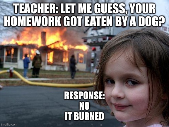 Disaster Girl Meme | TEACHER: LET ME GUESS, YOUR HOMEWORK GOT EATEN BY A DOG? RESPONSE:
NO
IT BURNED | image tagged in memes,disaster girl | made w/ Imgflip meme maker