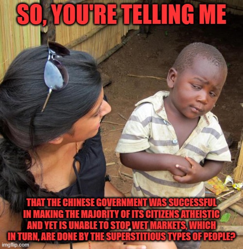 3rd World Sceptical Child | SO, YOU'RE TELLING ME; THAT THE CHINESE GOVERNMENT WAS SUCCESSFUL IN MAKING THE MAJORITY OF ITS CITIZENS ATHEISTIC AND YET IS UNABLE TO STOP WET MARKETS, WHICH IN TURN, ARE DONE BY THE SUPERSTITIOUS TYPES OF PEOPLE? | image tagged in 3rd world sceptical child | made w/ Imgflip meme maker