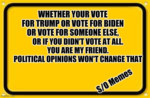 Blank Yellow Sign Meme | WHETHER YOUR VOTE FOR TRUMP OR VOTE FOR BIDEN OR VOTE FOR SOMEONE ELSE, OR IF YOU DIDN'T VOTE AT ALL.
YOU ARE MY FRIEND.
POLITICAL OPINIONS WON'T CHANGE THAT; S/O Memes | image tagged in memes,blank yellow sign | made w/ Imgflip meme maker