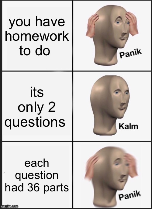 Panik Kalm Panik Meme | you have homework to do; its only 2 questions; each question had 36 parts | image tagged in memes,panik kalm panik | made w/ Imgflip meme maker