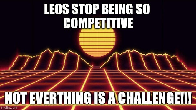 Neon Musical Vibes!! | LEOS STOP BEING SO 
COMPETITIVE; NOT EVERTHING IS A CHALLENGE!!! | image tagged in neon musical vibes | made w/ Imgflip meme maker