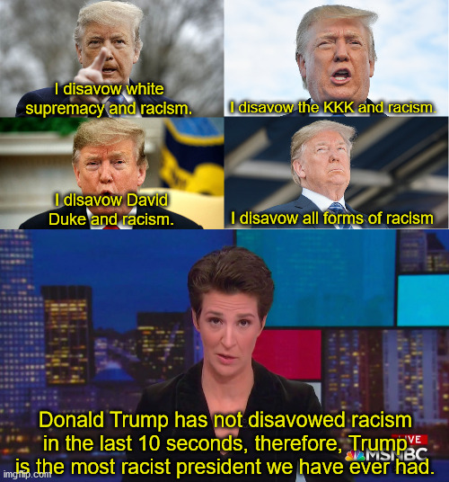 How many times will Trump have to disavow racism before liberals accept it? | I disavow white supremacy and racism. I disavow the KKK and racism. I disavow David Duke and racism. I disavow all forms of racism; Donald Trump has not disavowed racism in the last 10 seconds, therefore, Trump is the most racist president we have ever had. | image tagged in donald trump,racism,false accusations | made w/ Imgflip meme maker