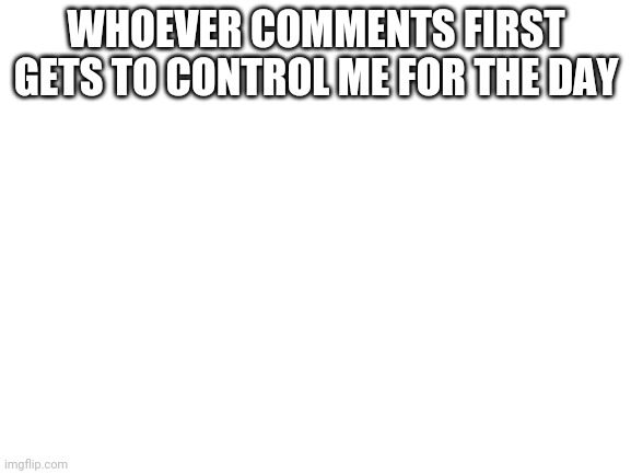 Blank White Template | WHOEVER COMMENTS FIRST GETS TO CONTROL ME FOR THE DAY | image tagged in blank white template | made w/ Imgflip meme maker