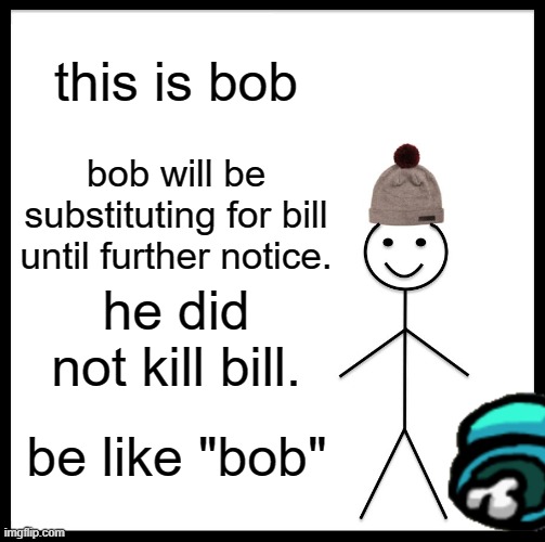 Be Like Bill | this is bob; bob will be substituting for bill until further notice. he did not kill bill. be like "bob" | image tagged in memes,be like bill | made w/ Imgflip meme maker