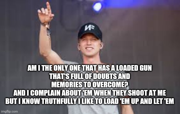 NF concert | AM I THE ONLY ONE THAT HAS A LOADED GUN
THAT'S FULL OF DOUBTS AND MEMORIES TO OVERCOME?
AND I COMPLAIN ABOUT 'EM WHEN THEY SHOOT AT ME
BUT I KNOW TRUTHFULLY I LIKE TO LOAD 'EM UP AND LET 'EM | image tagged in nf concert | made w/ Imgflip meme maker