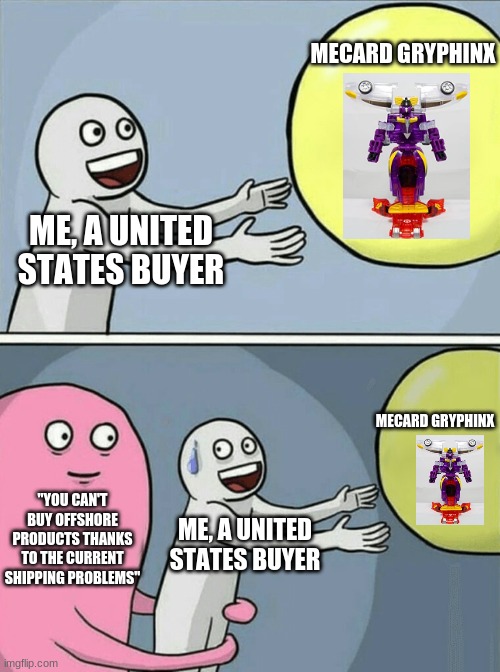 WHY CAN'T I JUST HAVE MY MECARD COMBINER!? | MECARD GRYPHINX; ME, A UNITED STATES BUYER; MECARD GRYPHINX; "YOU CAN'T BUY OFFSHORE PRODUCTS THANKS TO THE CURRENT SHIPPING PROBLEMS"; ME, A UNITED STATES BUYER | image tagged in memes,running away balloon,transformers | made w/ Imgflip meme maker