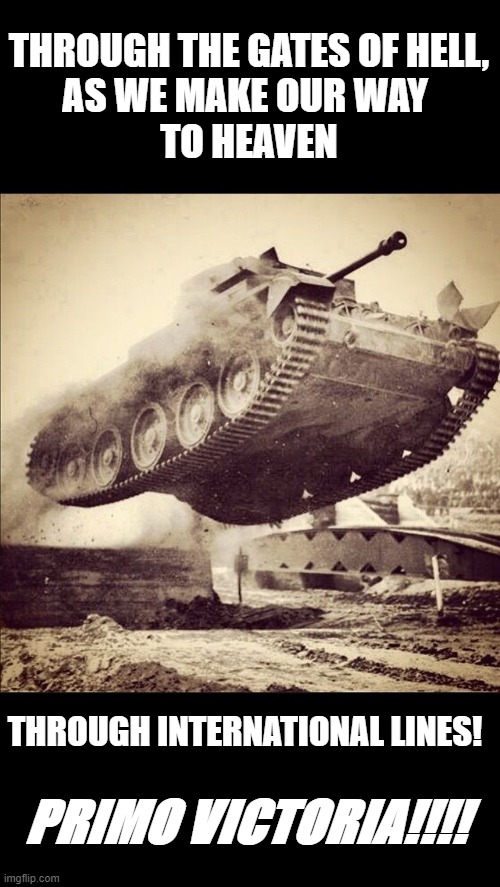 Tanks away | THROUGH THE GATES OF HELL,
AS WE MAKE OUR WAY 
TO HEAVEN; THROUGH INTERNATIONAL LINES! PRIMO VICTORIA!!!! | image tagged in tanks away | made w/ Imgflip meme maker