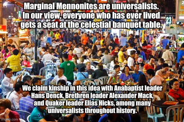 Marginal Mennonites are Universalists | Marginal Mennonites are universalists. 
In our view, everyone who has ever lived 
gets a seat at the celestial banquet table. We claim kinship in this idea with Anabaptist leader 
Hans Denck, Brethren leader Alexander Mack, 
and Quaker leader Elias Hicks, among many 
universalists throughout history. | image tagged in marginal mennonites,universalists,hans denck,alexander mack,elias hicks | made w/ Imgflip meme maker