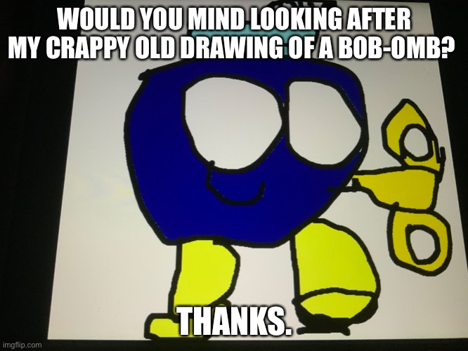 WOULD YOU MIND LOOKING AFTER MY CRAPPY OLD DRAWING OF A BOB-OMB? THANKS. | made w/ Imgflip meme maker