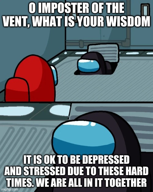 impostor of the vent | O IMPOSTER OF THE VENT, WHAT IS YOUR WISDOM; IT IS OK TO BE DEPRESSED AND STRESSED DUE TO THESE HARD TIMES. WE ARE ALL IN IT TOGETHER | image tagged in impostor of the vent | made w/ Imgflip meme maker