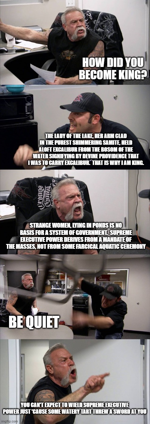American Chopper Argument Meme | HOW DID YOU BECOME KING? THE LADY OF THE LAKE, HER ARM CLAD IN THE PUREST SHIMMERING SAMITE, HELD ALOFT EXCALIBUR FROM THE BOSOM OF THE WATER SIGNIFYING BY DEVINE PROVIDENCE THAT I WAS TO CARRY EXCALIBUR.  THAT IS WHY I AM KING. STRANGE WOMEN, LYING IN PONDS IS NO BASIS FOR A SYSTEM OF GOVERNMENT.  SUPREME EXECUTIVE POWER DERIVES FROM A MANDATE OF THE MASSES, NOT FROM SOME FARCICAL AQUATIC CEREMONY; BE QUIET; YOU CAN'T EXPECT TO WIELD SUPREME EXECUTIVE POWER JUST 'CAUSE SOME WATERY TART THREW A SWORD AT YOU | image tagged in memes,american chopper argument | made w/ Imgflip meme maker