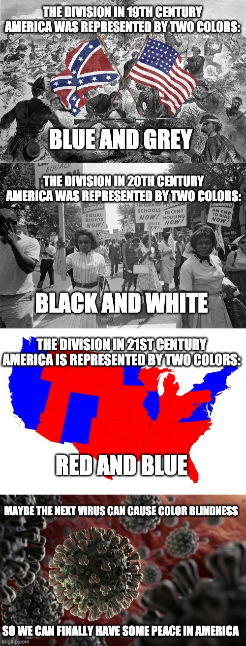 Need More Color Blindness In America | THE DIVISION IN 19TH CENTURY AMERICA WAS REPRESENTED BY TWO COLORS:; BLUE AND GREY; THE DIVISION IN 20TH CENTURY AMERICA WAS REPRESENTED BY TWO COLORS:; BLACK AND WHITE; THE DIVISION IN 21ST CENTURY AMERICA IS REPRESENTED BY TWO COLORS:; RED AND BLUE; MAYBE THE NEXT VIRUS CAN CAUSE COLOR BLINDNESS; SO WE CAN FINALLY HAVE SOME PEACE IN AMERICA | image tagged in colors | made w/ Imgflip meme maker