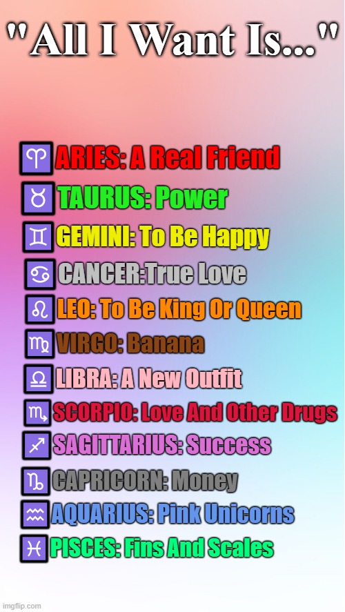 Maybe needs... | "All I Want Is..."; ♈ARIES: A Real Friend; ♉TAURUS: Power; ♊GEMINI: To Be Happy; ♋CANCER:True Love; ♌LEO: To Be King Or Queen; ♍VIRGO: Banana; ♎LIBRA: A New Outfit; ♏SCORPIO: Love And Other Drugs; ♐SAGITTARIUS: Success; ♑CAPRICORN: Money; ♒AQUARIUS: Pink Unicorns; ♓PISCES: Fins And Scales | image tagged in colorful template,memes,astrology,zodiac signs,zodiac,horoscope | made w/ Imgflip meme maker