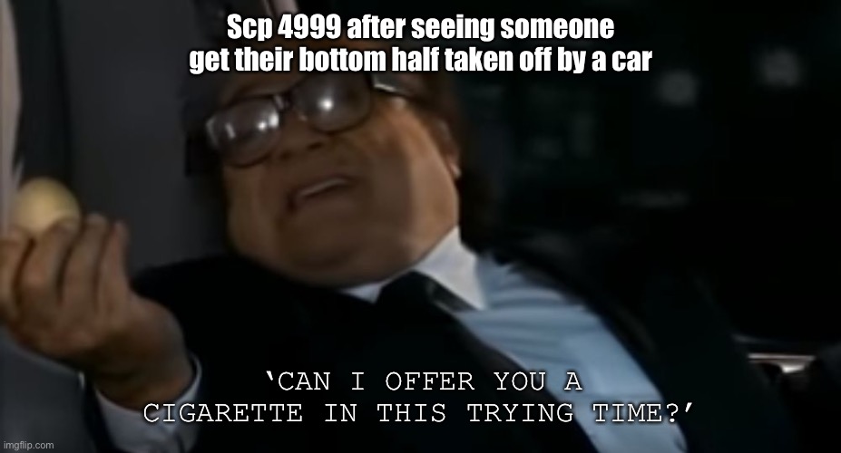 Can I Offer you an egg in these trying times | Scp 4999 after seeing someone get their bottom half taken off by a car; ‘CAN I OFFER YOU A CIGARETTE IN THIS TRYING TIME?’ | image tagged in can i offer you an egg in these trying times | made w/ Imgflip meme maker