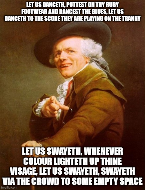 Joseph Ducreux Meme | LET US DANCETH, PUTTEST ON THY RUBY FOOTWEAR AND DANCEST THE BLUES, LET US DANCETH TO THE SCORE THEY ARE PLAYING ON THE TRANNY; LET US SWAYETH, WHENEVER COLOUR LIGHTETH UP THINE VISAGE, LET US SWAYETH, SWAYETH VIA THE CROWD TO SOME EMPTY SPACE | image tagged in memes,joseph ducreux,old english rap,meme,archaic rap,old french man | made w/ Imgflip meme maker