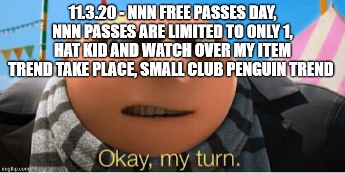 my turn | 11.3.20 - NNN FREE PASSES DAY, NNN PASSES ARE LIMITED TO ONLY 1, HAT KID AND WATCH OVER MY ITEM TREND TAKE PLACE, SMALL CLUB PENGUIN TREND | image tagged in okay my turn | made w/ Imgflip meme maker