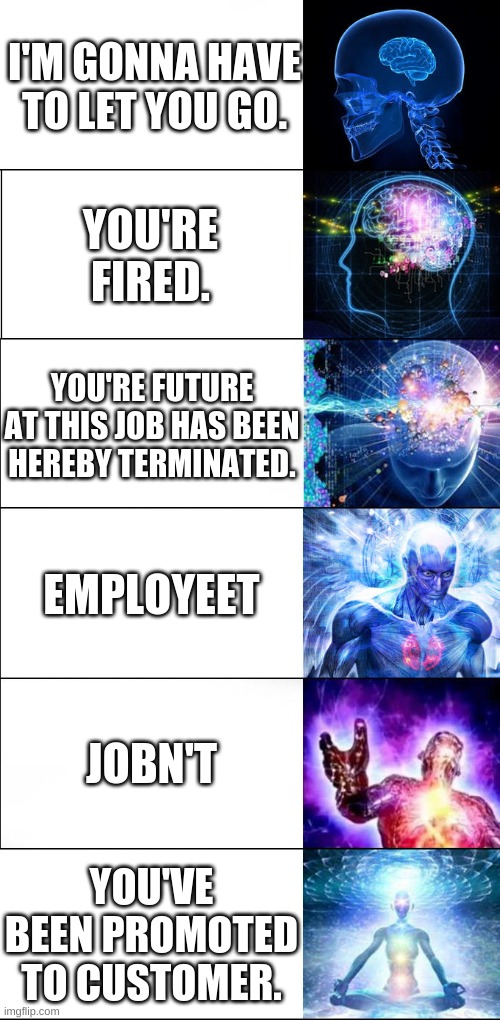 Expanding brain | I'M GONNA HAVE TO LET YOU GO. YOU'RE FIRED. YOU'RE FUTURE AT THIS JOB HAS BEEN HEREBY TERMINATED. EMPLOYEET; JOBN'T; YOU'VE BEEN PROMOTED TO CUSTOMER. | image tagged in expanding brain | made w/ Imgflip meme maker
