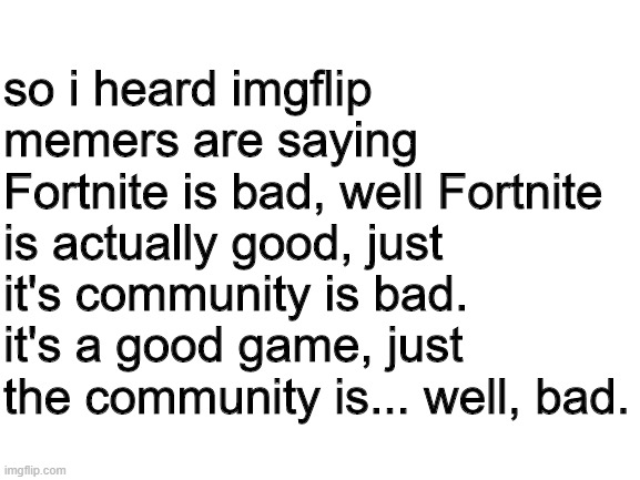 announcement | so i heard imgflip memers are saying Fortnite is bad, well Fortnite is actually good, just it's community is bad. it's a good game, just the community is... well, bad. | image tagged in blank white template | made w/ Imgflip meme maker