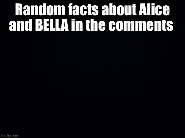 Black background | Random facts about Alice and BELLA in the comments | image tagged in black background | made w/ Imgflip meme maker