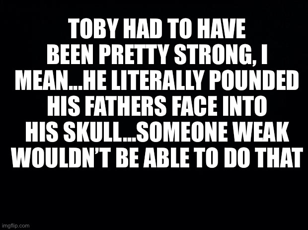 Black background | TOBY HAD TO HAVE BEEN PRETTY STRONG, I MEAN...HE LITERALLY POUNDED HIS FATHERS FACE INTO HIS SKULL...SOMEONE WEAK WOULDN’T BE ABLE TO DO THAT | image tagged in black background | made w/ Imgflip meme maker