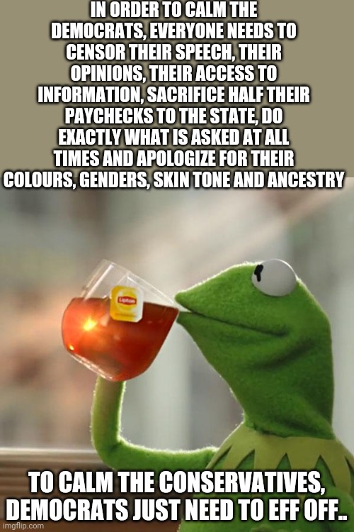 But That's None Of My Business Meme | IN ORDER TO CALM THE DEMOCRATS, EVERYONE NEEDS TO CENSOR THEIR SPEECH, THEIR OPINIONS, THEIR ACCESS TO INFORMATION, SACRIFICE HALF THEIR PAYCHECKS TO THE STATE, DO EXACTLY WHAT IS ASKED AT ALL TIMES AND APOLOGIZE FOR THEIR COLOURS, GENDERS, SKIN TONE AND ANCESTRY; TO CALM THE CONSERVATIVES, DEMOCRATS JUST NEED TO EFF OFF.. | image tagged in memes,but that's none of my business,kermit the frog | made w/ Imgflip meme maker