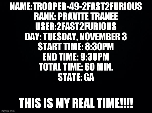 Black background | NAME:TROOPER-49-2FAST2FURIOUS
RANK: PRAVITE TRANEE
USER:2FAST2FURIOUS
DAY: TUESDAY, NOVEMBER 3
START TIME: 8:30PM
END TIME: 9:30PM
TOTAL TIME: 60 MIN.
STATE: GA; THIS IS MY REAL TIME!!!! | image tagged in black background | made w/ Imgflip meme maker
