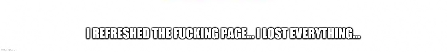 I REFRESHED THE FUCKING PAGE... I LOST EVERYTHING... | made w/ Imgflip meme maker