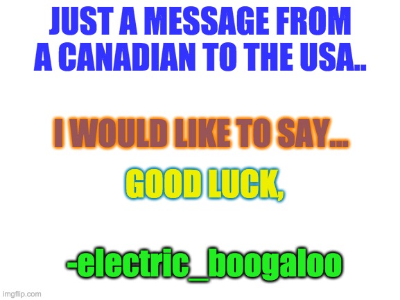 Good luck with the election. | JUST A MESSAGE FROM A CANADIAN TO THE USA.. I WOULD LIKE TO SAY... GOOD LUCK, -electric_boogaloo | image tagged in blank white template | made w/ Imgflip meme maker