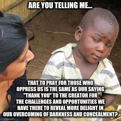 Prayer of the poor | ARE YOU TELLING ME... THAT TO PRAY FOR THOSE WHO OPPRESS US IS THE SAME AS OUR SAYING "THANK YOU" TO THE CREATOR FOR THE CHALLENGES AND OPPORTUNITIES WE HAVE THERE TO REVEAL MORE DELIGHT IN OUR OVERCOMING OF DARKNESS AND CONCEALMENT? | image tagged in memes,third world skeptical kid,oppression,voice of one,united states | made w/ Imgflip meme maker