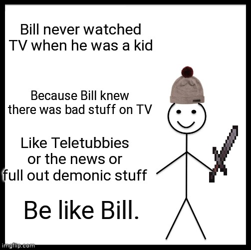 Be like Bill | Bill never watched TV when he was a kid; Because Bill knew there was bad stuff on TV; Like Teletubbies or the news or full out demonic stuff; Be like Bill. | image tagged in memes,be like bill | made w/ Imgflip meme maker