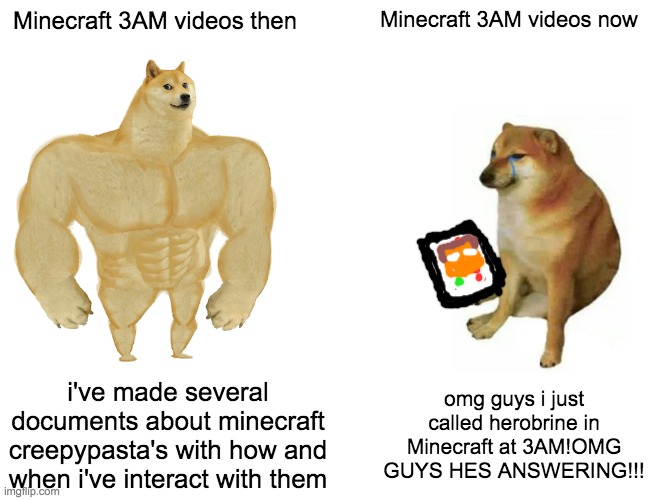 Buff Doge vs. Cheems | Minecraft 3AM videos then; Minecraft 3AM videos now; i've made several documents about minecraft creepypasta's with how and when i've interact with them; omg guys i just called herobrine in Minecraft at 3AM!OMG GUYS HES ANSWERING!!! | image tagged in memes,buff doge vs cheems,minecraft | made w/ Imgflip meme maker