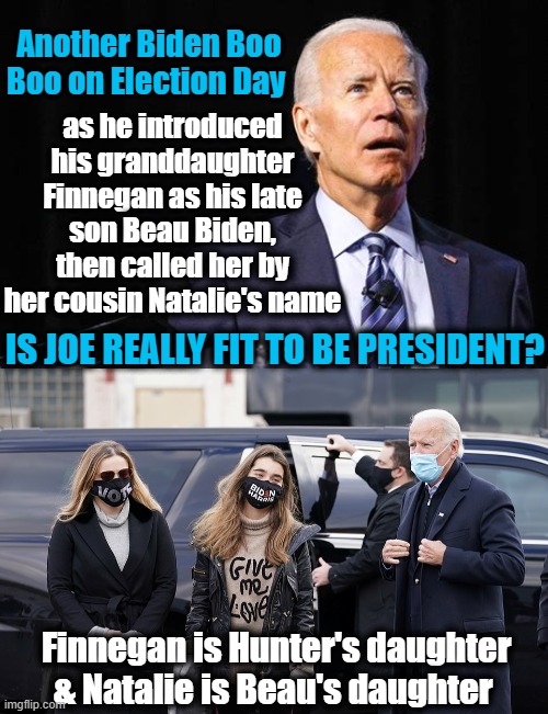 OOPS, He Did It AGAIN! | Another Biden Boo Boo on Election Day; as he introduced his granddaughter Finnegan as his late son Beau Biden, then called her by her cousin Natalie's name; IS JOE REALLY FIT TO BE PRESIDENT? Finnegan is Hunter's daughter & Natalie is Beau's daughter | image tagged in politics,political meme,joe biden,dementia,democratic party,embarrassing | made w/ Imgflip meme maker