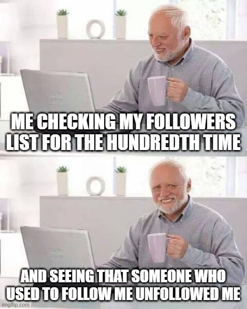 Hide the Pain Harold | ME CHECKING MY FOLLOWERS LIST FOR THE HUNDREDTH TIME; AND SEEING THAT SOMEONE WHO USED TO FOLLOW ME UNFOLLOWED ME | image tagged in memes,hide the pain harold | made w/ Imgflip meme maker