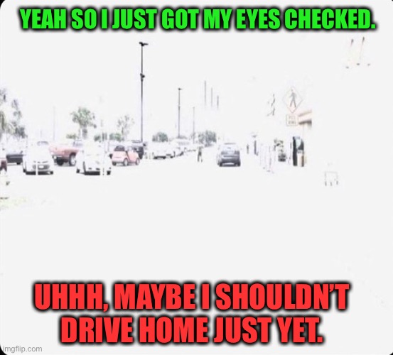 Dude, where’s my car? | YEAH SO I JUST GOT MY EYES CHECKED. UHHH, MAYBE I SHOULDN’T DRIVE HOME JUST YET. | image tagged in blinded by the light,optometrist,memes,funny | made w/ Imgflip meme maker