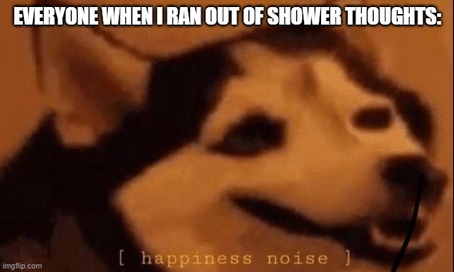 [happiness noise] | EVERYONE WHEN I RAN OUT OF SHOWER THOUGHTS: | image tagged in happiness noise | made w/ Imgflip meme maker