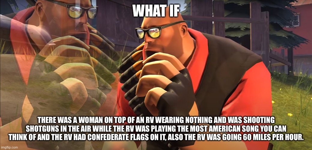 Just a weird thought | WHAT IF; THERE WAS A WOMAN ON TOP OF AN RV WEARING NOTHING AND WAS SHOOTING SHOTGUNS IN THE AIR WHILE THE RV WAS PLAYING THE MOST AMERICAN SONG YOU CAN THINK OF AND THE RV HAD CONFEDERATE FLAGS ON IT, ALSO THE RV WAS GOING 60 MILES PER HOUR. | image tagged in heavy is thinking | made w/ Imgflip meme maker