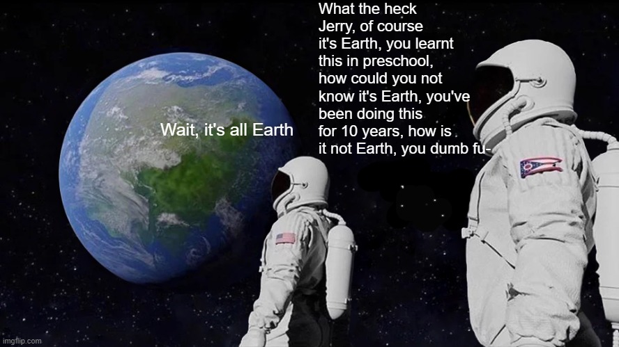 Always Has Been Meme | What the heck Jerry, of course it's Earth, you learnt this in preschool, how could you not know it's Earth, you've been doing this for 10 years, how is it not Earth, you dumb fu-; Wait, it's all Earth | image tagged in memes,always has been | made w/ Imgflip meme maker