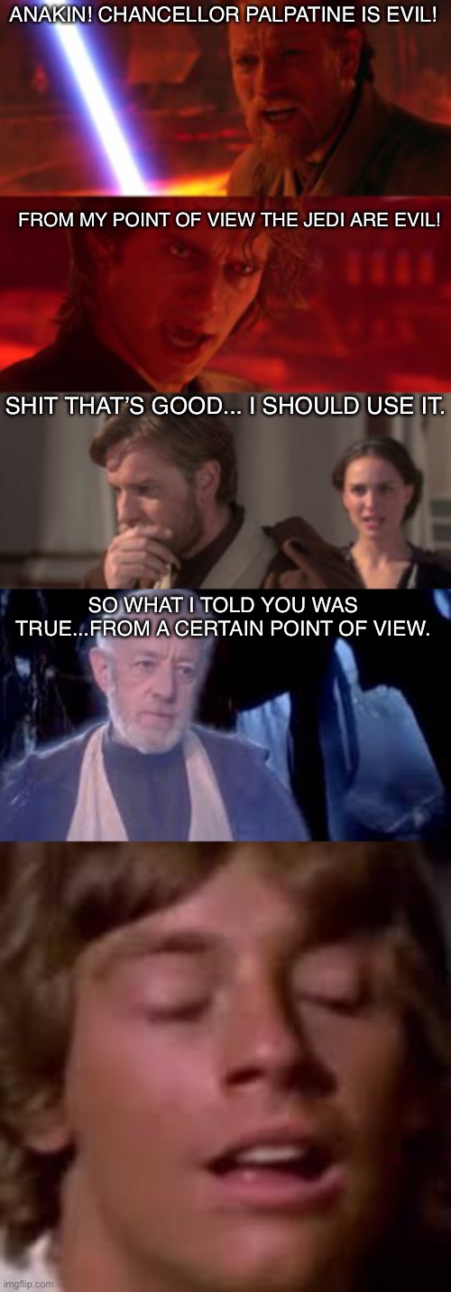 Certain point of view | ANAKIN! CHANCELLOR PALPATINE IS EVIL! FROM MY POINT OF VIEW THE JEDI ARE EVIL! SHIT THAT’S GOOD... I SHOULD USE IT. SO WHAT I TOLD YOU WAS TRUE...FROM A CERTAIN POINT OF VIEW. | image tagged in obi wan kenobi,anakin and obi wan | made w/ Imgflip meme maker